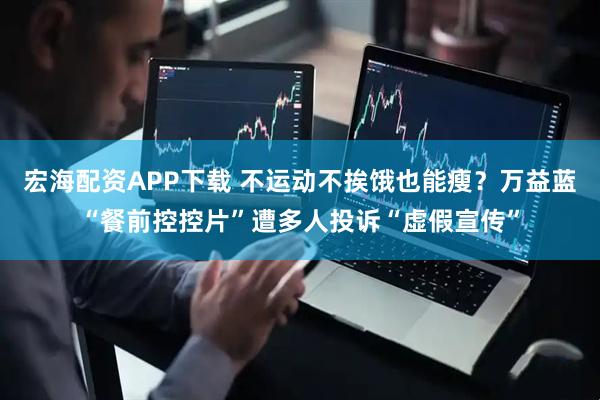 宏海配资APP下载 不运动不挨饿也能瘦？万益蓝“餐前控控片”遭多人投诉“虚假宣传”