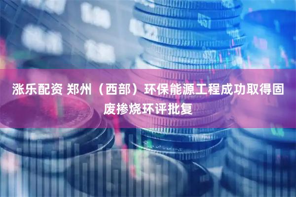 涨乐配资 郑州（西部）环保能源工程成功取得固废掺烧环评批复