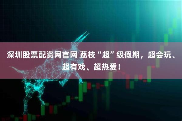 深圳股票配资网官网 荔枝“超”级假期，超会玩、超有戏、超热爱！