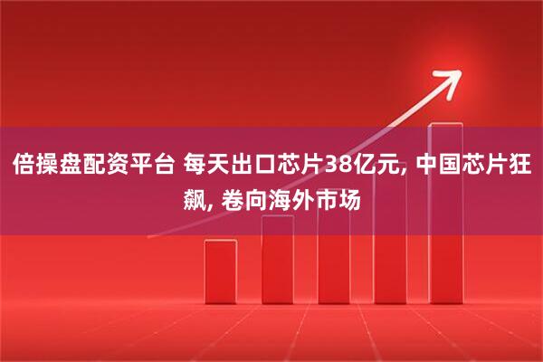 倍操盘配资平台 每天出口芯片38亿元, 中国芯片狂飙, 卷向海外市场