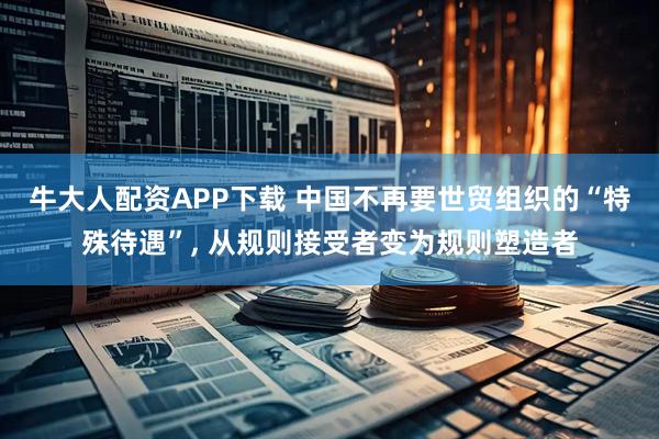 牛大人配资APP下载 中国不再要世贸组织的“特殊待遇”, 从规则接受者变为规则塑造者