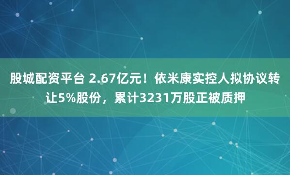股城配资平台 2.67亿元！依米康实控人拟协议转让5%股份，累计3231万股正被质押