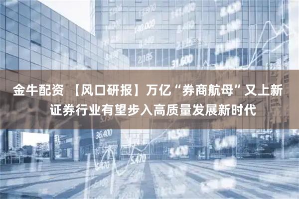 金牛配资 【风口研报】万亿“券商航母”又上新   证券行业有望步入高质量发展新时代