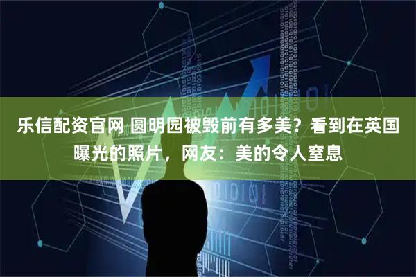 乐信配资官网 圆明园被毁前有多美？看到在英国曝光的照片，网友：美的令人窒息