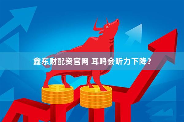 鑫东财配资官网 耳鸣会听力下降？