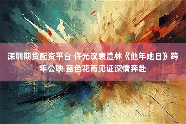 深圳期货配资平台 许光汉袁澧林《他年她日》跨年公映 蓝色花雨见证深情奔赴