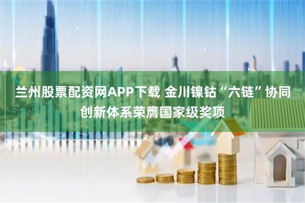 兰州股票配资网APP下载 金川镍钴“六链”协同创新体系荣膺国家级奖项