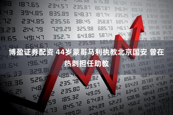 博盈证券配资 44岁蒙哥马利执教北京国安 曾在热刺担任助教