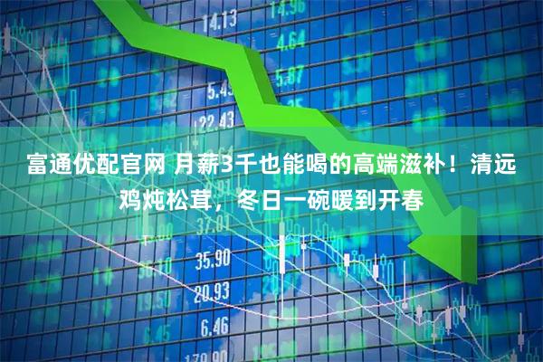 富通优配官网 月薪3千也能喝的高端滋补！清远鸡炖松茸，冬日一碗暖到开春