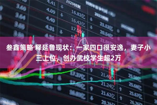 叁鑫策略 释延鲁现状：一家四口很安逸，妻子小三上位，创办武校学生超2万