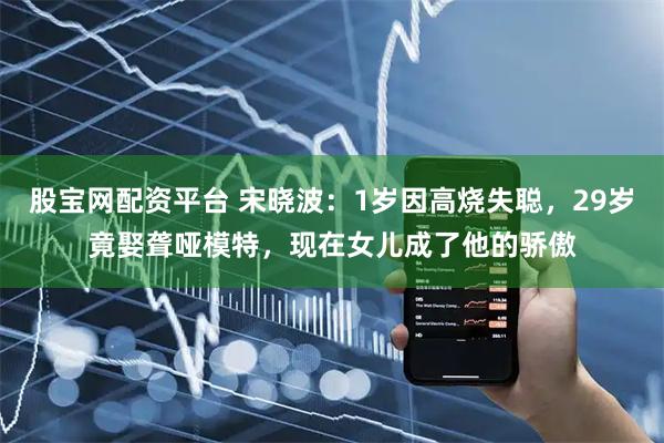 股宝网配资平台 宋晓波：1岁因高烧失聪，29岁竟娶聋哑模特，现在女儿成了他的骄傲