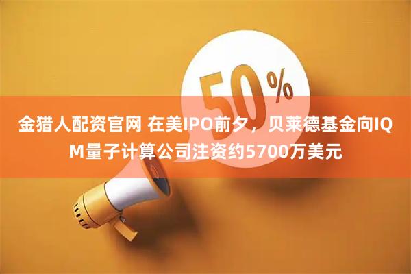 金猎人配资官网 在美IPO前夕，贝莱德基金向IQM量子计算公司注资约5700万美元