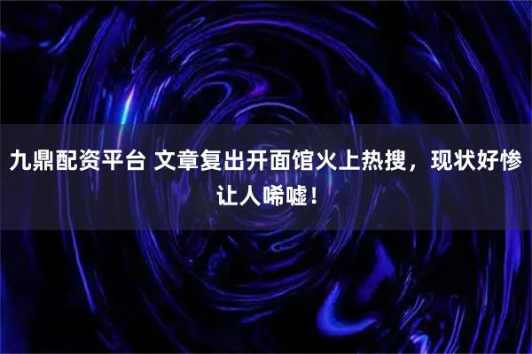 九鼎配资平台 文章复出开面馆火上热搜，现状好惨让人唏嘘！