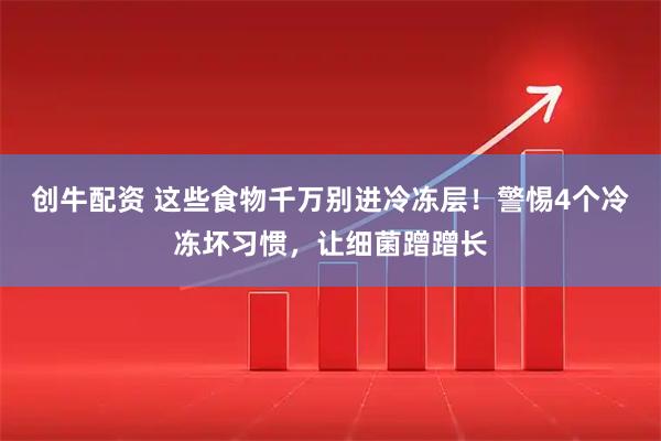 创牛配资 这些食物千万别进冷冻层！警惕4个冷冻坏习惯，让细菌蹭蹭长