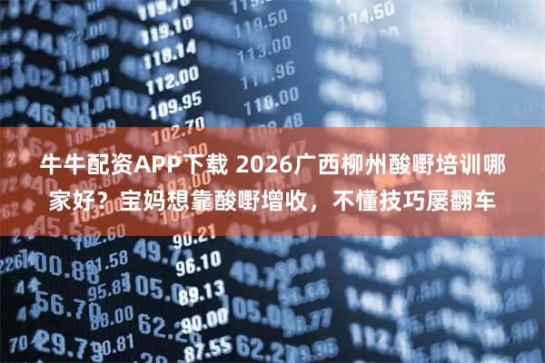 牛牛配资APP下载 2026广西柳州酸嘢培训哪家好？宝妈想靠酸嘢增收，不懂技巧屡翻车