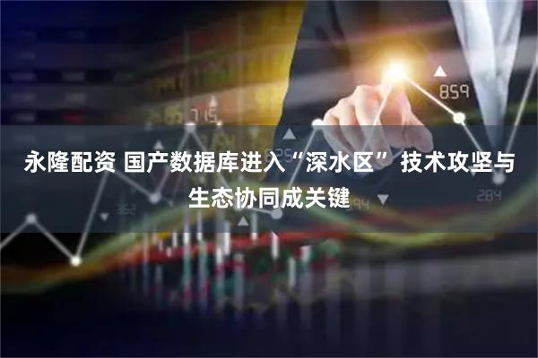 永隆配资 国产数据库进入“深水区” 技术攻坚与生态协同成关键