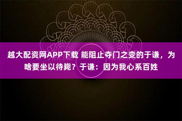 越大配资网APP下载 能阻止夺门之变的于谦，为啥要坐以待毙？于谦：因为我心系百姓
