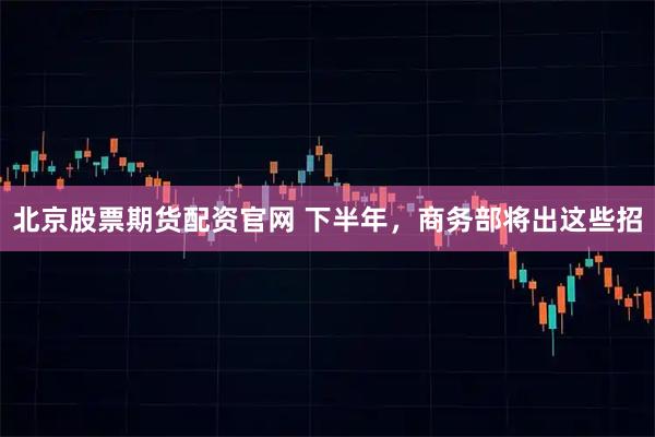 北京股票期货配资官网 下半年，商务部将出这些招